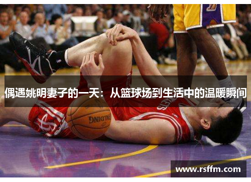 偶遇姚明妻子的一天：从篮球场到生活中的温暖瞬间