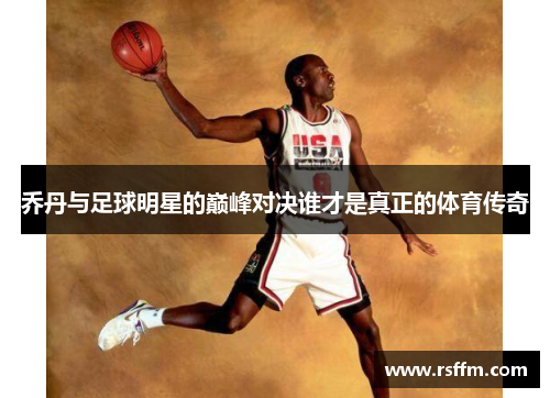 乔丹与足球明星的巅峰对决谁才是真正的体育传奇