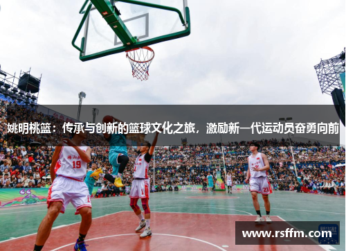 姚明桃篮：传承与创新的篮球文化之旅，激励新一代运动员奋勇向前