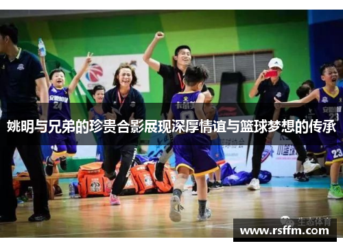 姚明与兄弟的珍贵合影展现深厚情谊与篮球梦想的传承