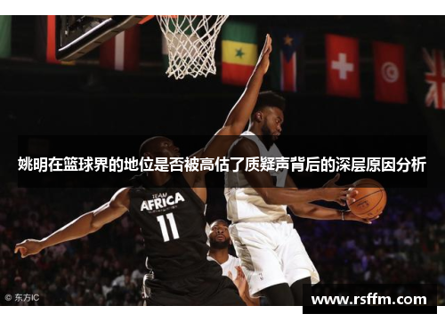 姚明在篮球界的地位是否被高估了质疑声背后的深层原因分析