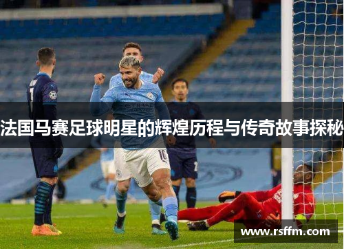 法国马赛足球明星的辉煌历程与传奇故事探秘