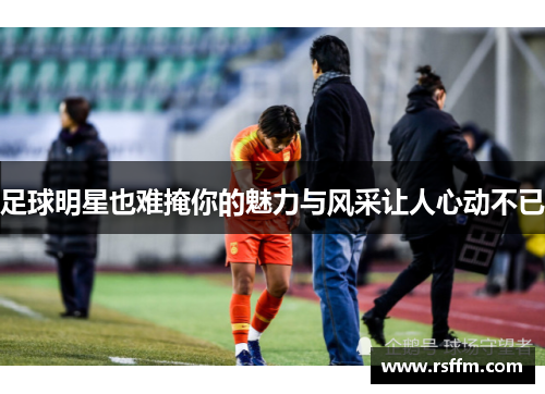 足球明星也难掩你的魅力与风采让人心动不已