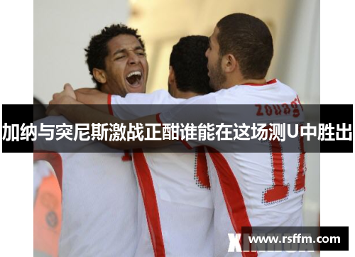 加纳与突尼斯激战正酣谁能在这场测U中胜出